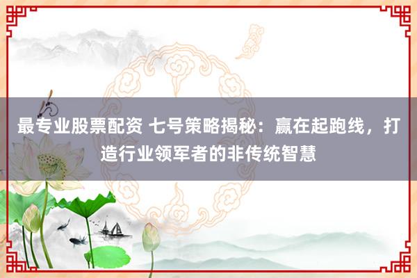 最专业股票配资 七号策略揭秘：赢在起跑线，打造行业领军者的非传统智慧