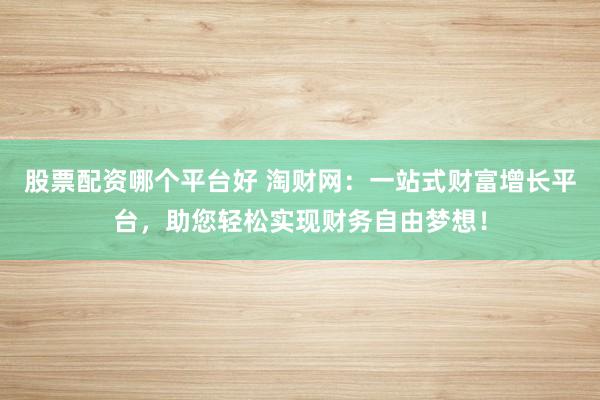 股票配资哪个平台好 淘财网：一站式财富增长平台，助您轻松实现财务自由梦想！