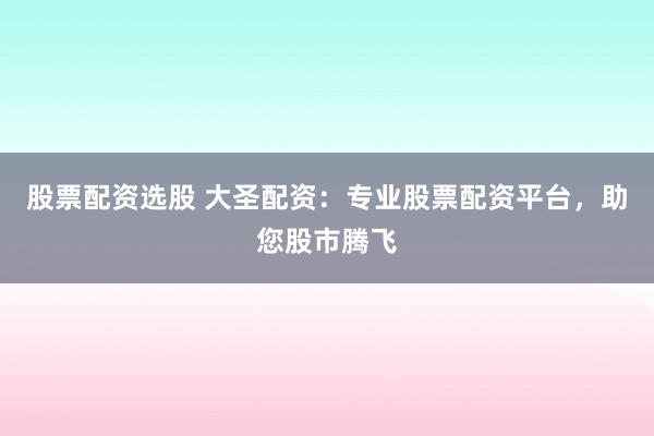 股票配资选股 大圣配资：专业股票配资平台，助您股市腾飞