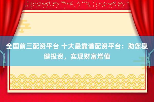 全国前三配资平台 十大最靠谱配资平台：助您稳健投资，实现财富增值