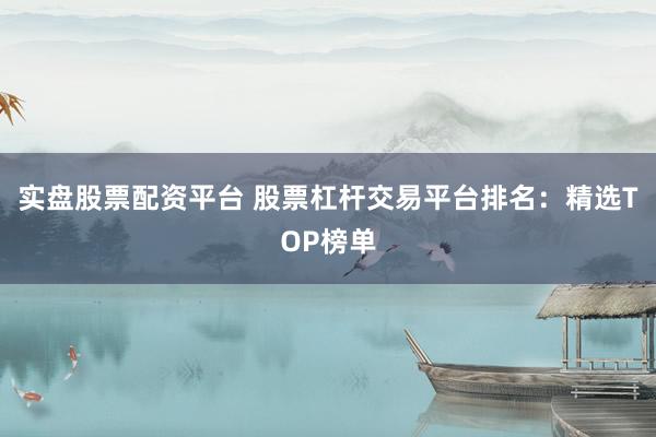 实盘股票配资平台 股票杠杆交易平台排名：精选TOP榜单