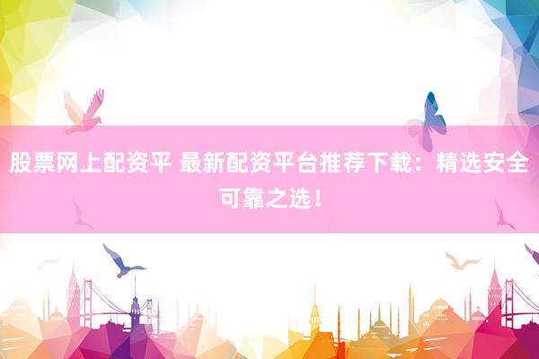 股票网上配资平 最新配资平台推荐下载：精选安全可靠之选！