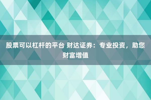 股票可以杠杆的平台 财达证券：专业投资，助您财富增值