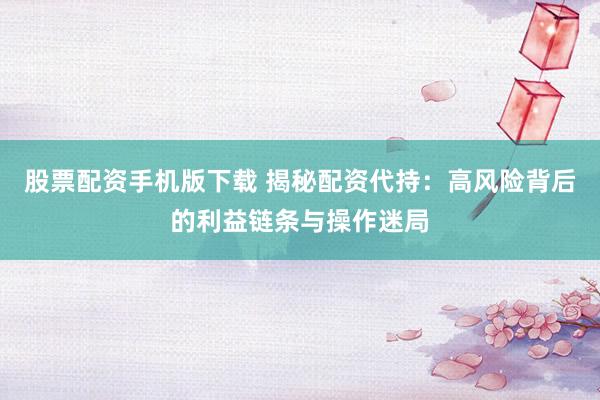 股票配资手机版下载 揭秘配资代持：高风险背后的利益链条与操作迷局