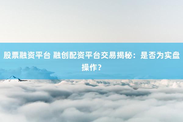 股票融资平台 融创配资平台交易揭秘：是否为实盘操作？
