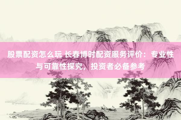 股票配资怎么玩 长春博时配资服务评价：专业性与可靠性探究，投资者必备参考