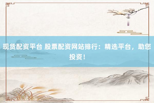 现货配资平台 股票配资网站排行：精选平台，助您投资！