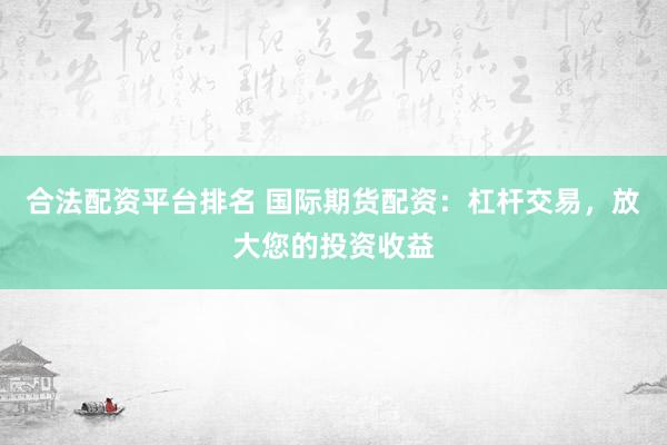 合法配资平台排名 国际期货配资：杠杆交易，放大您的投资收益