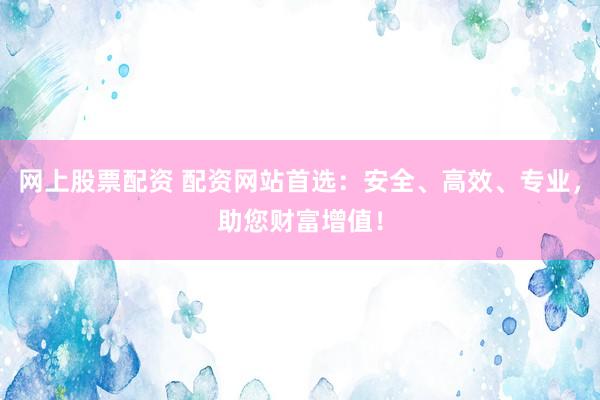 网上股票配资 配资网站首选：安全、高效、专业，助您财富增值！