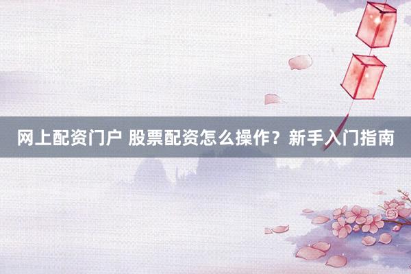 网上配资门户 股票配资怎么操作？新手入门指南