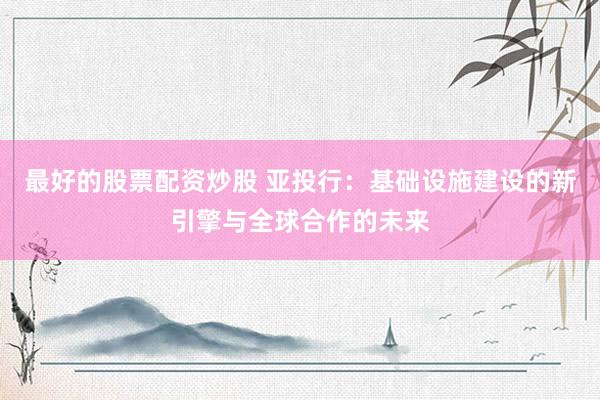 最好的股票配资炒股 亚投行：基础设施建设的新引擎与全球合作的未来