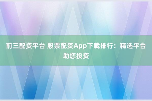 前三配资平台 股票配资App下载排行：精选平台助您投资