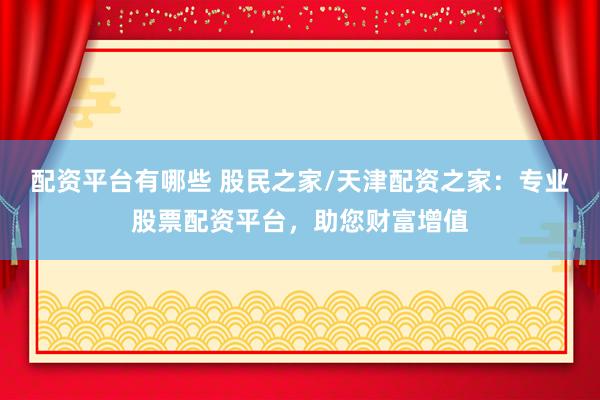 配资平台有哪些 股民之家/天津配资之家：专业股票配资平台，助您财富增值