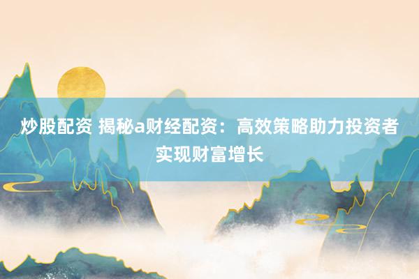 炒股配资 揭秘a财经配资：高效策略助力投资者实现财富增长