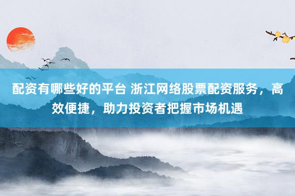 配资有哪些好的平台 浙江网络股票配资服务，高效便捷，助力投资者把握市场机遇