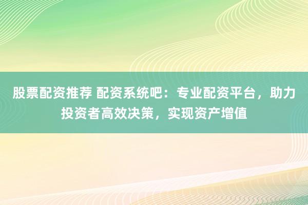 股票配资推荐 配资系统吧：专业配资平台，助力投资者高效决策，实现资产增值