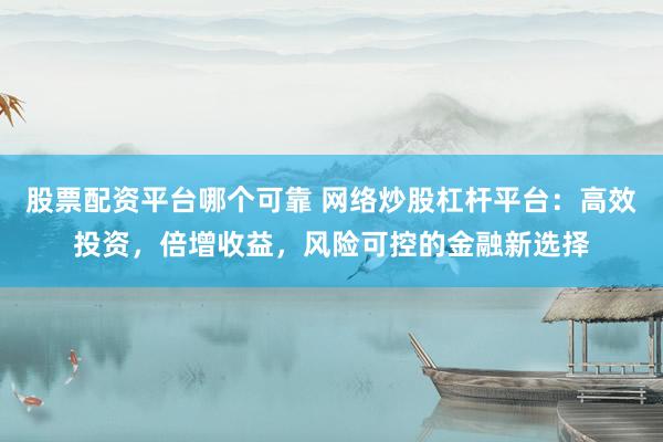 股票配资平台哪个可靠 网络炒股杠杆平台：高效投资，倍增收益，风险可控的金融新选择