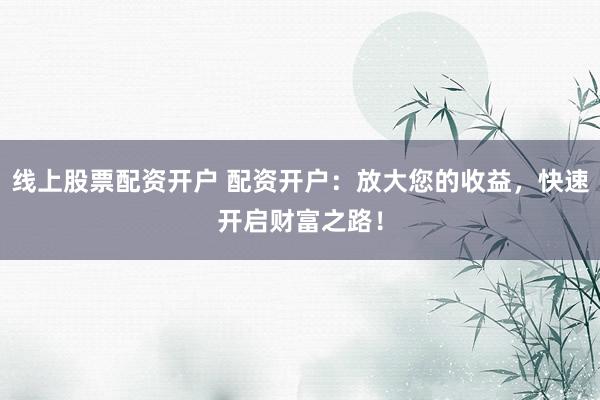 线上股票配资开户 配资开户：放大您的收益，快速开启财富之路！