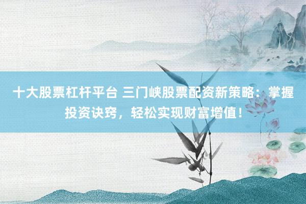 十大股票杠杆平台 三门峡股票配资新策略：掌握投资诀窍，轻松实现财富增值！