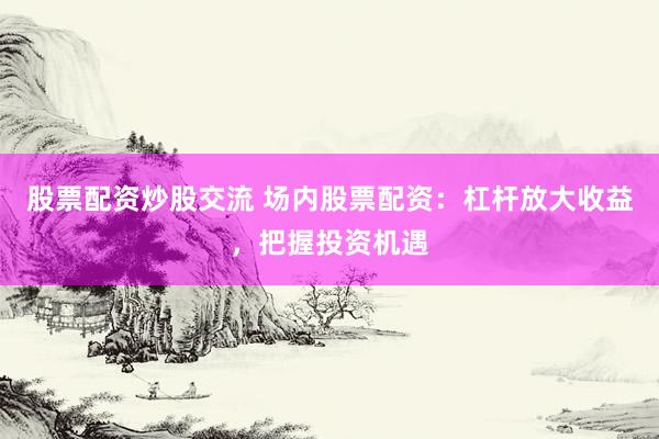 股票配资炒股交流 场内股票配资：杠杆放大收益，把握投资机遇