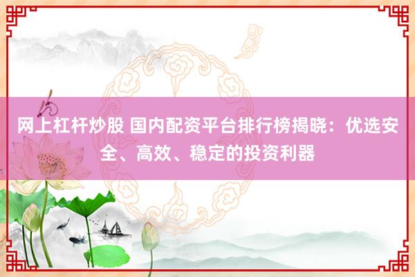 网上杠杆炒股 国内配资平台排行榜揭晓：优选安全、高效、稳定的投资利器