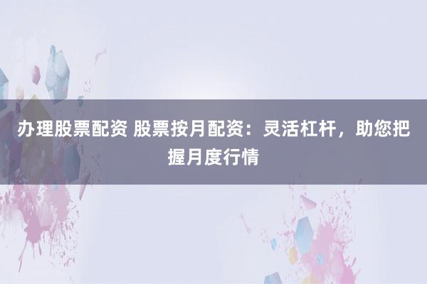 办理股票配资 股票按月配资：灵活杠杆，助您把握月度行情