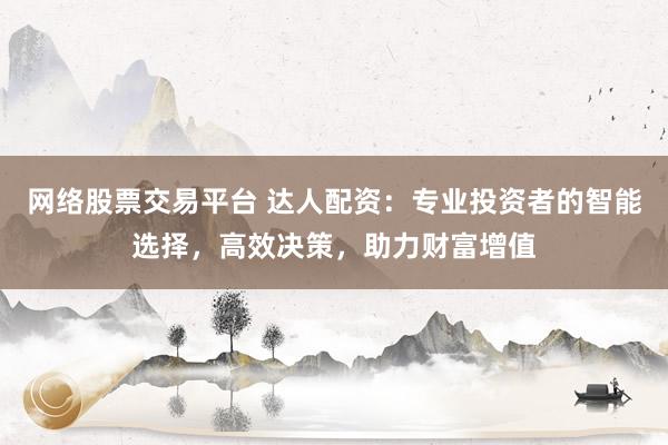 网络股票交易平台 达人配资：专业投资者的智能选择，高效决策，助力财富增值