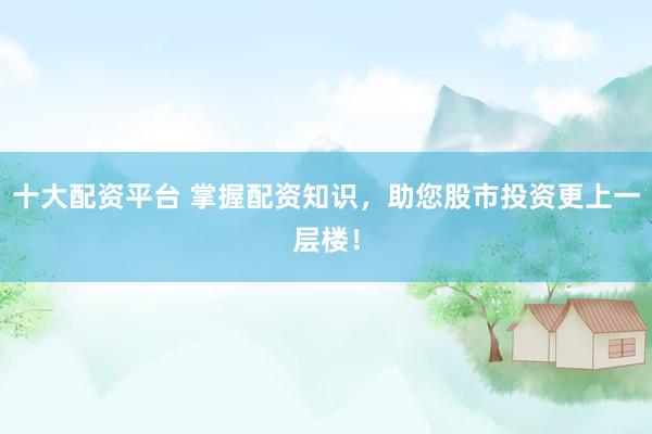 十大配资平台 掌握配资知识，助您股市投资更上一层楼！