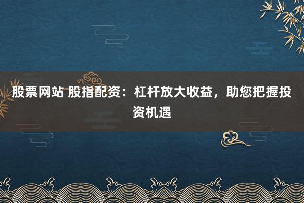 股票网站 股指配资：杠杆放大收益，助您把握投资机遇