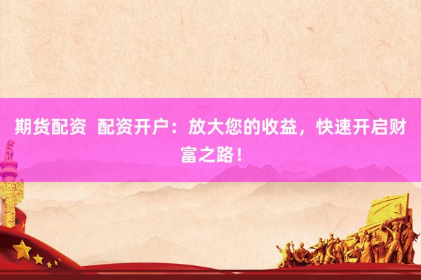期货配资  配资开户：放大您的收益，快速开启财富之路！