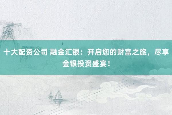 十大配资公司 融金汇银：开启您的财富之旅，尽享金银投资盛宴！