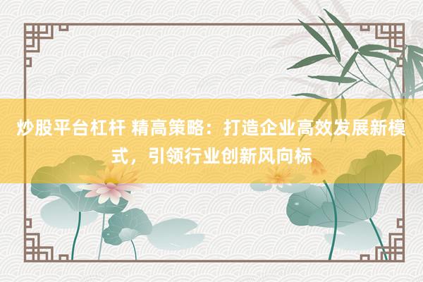 炒股平台杠杆 精高策略：打造企业高效发展新模式，引领行业创新风向标