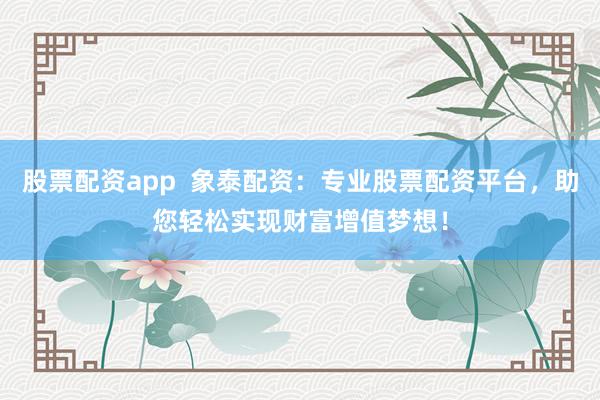 股票配资app  象泰配资：专业股票配资平台，助您轻松实现财富增值梦想！