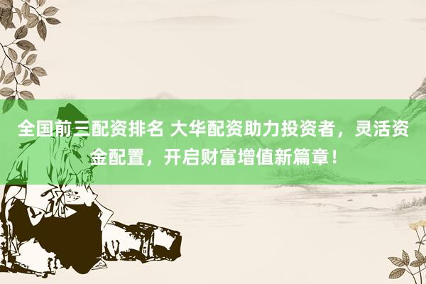 全国前三配资排名 大华配资助力投资者，灵活资金配置，开启财富增值新篇章！