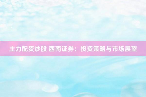主力配资炒股 西南证券：投资策略与市场展望