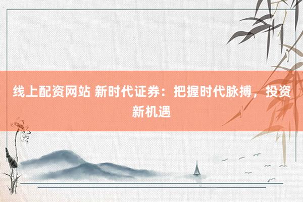 线上配资网站 新时代证券：把握时代脉搏，投资新机遇