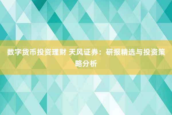 数字货币投资理财 天风证券：研报精选与投资策略分析