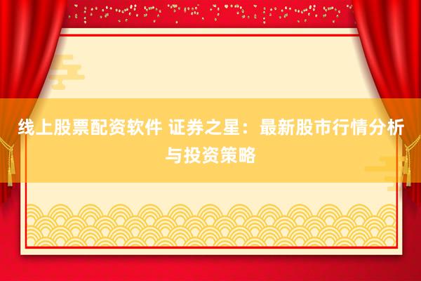线上股票配资软件 证券之星：最新股市行情分析与投资策略