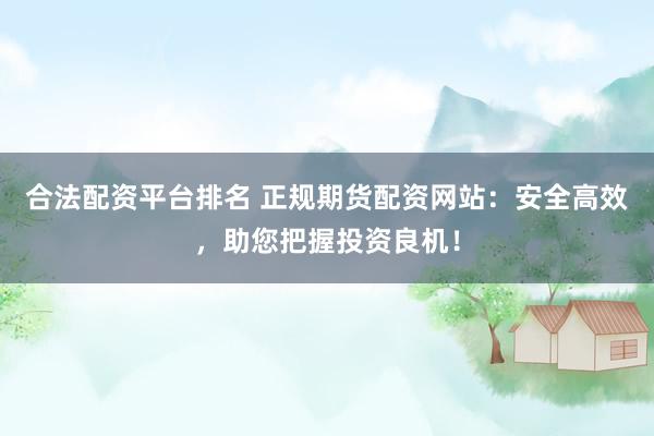 合法配资平台排名 正规期货配资网站：安全高效，助您把握投资良机！
