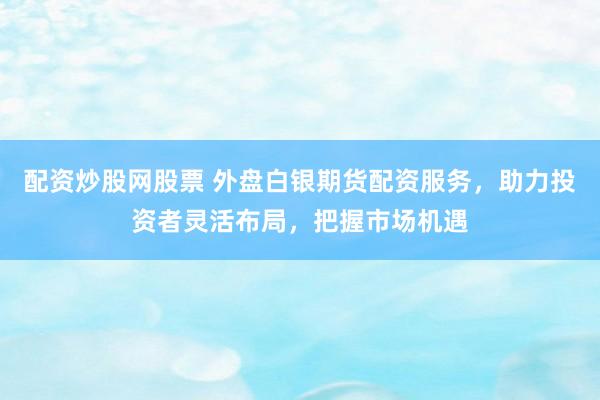 配资炒股网股票 外盘白银期货配资服务，助力投资者灵活布局，把握市场机遇