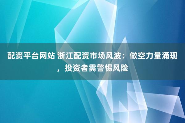 配资平台网站 浙江配资市场风波：做空力量涌现，投资者需警惕风险
