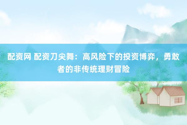 配资网 配资刀尖舞：高风险下的投资博弈，勇敢者的非传统理财冒险
