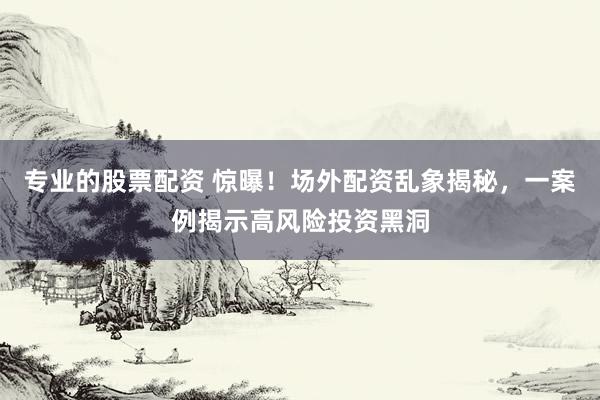 专业的股票配资 惊曝！场外配资乱象揭秘，一案例揭示高风险投资黑洞
