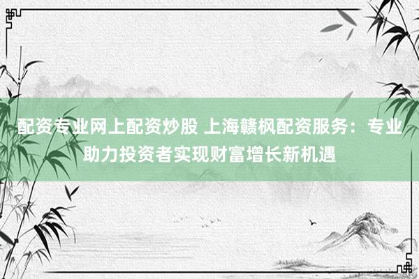 配资专业网上配资炒股 上海赣枫配资服务：专业助力投资者实现财富增长新机遇
