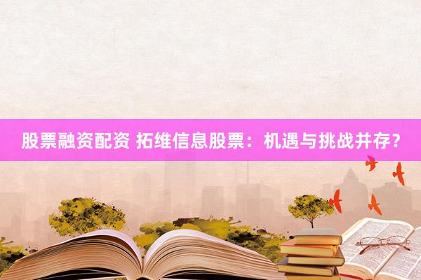 股票融资配资 拓维信息股票：机遇与挑战并存？