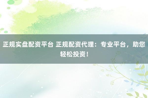 正规实盘配资平台 正规配资代理：专业平台，助您轻松投资！