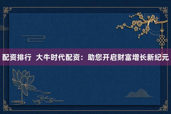 配资排行  大牛时代配资：助您开启财富增长新纪元