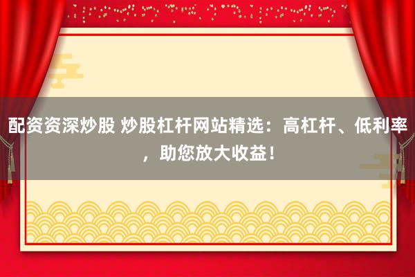 配资资深炒股 炒股杠杆网站精选：高杠杆、低利率，助您放大收益！
