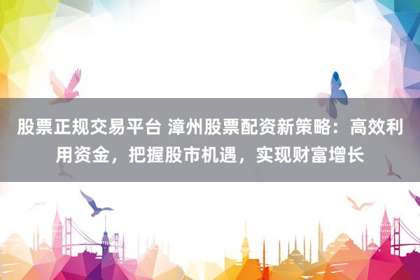 股票正规交易平台 漳州股票配资新策略：高效利用资金，把握股市机遇，实现财富增长