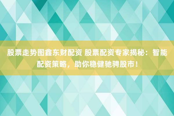 股票走势图鑫东财配资 股票配资专家揭秘：智能配资策略，助你稳健驰骋股市！